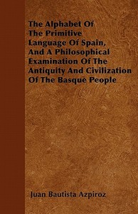 The Alphabet Of The Primitive Language Of Spain, And A Philosophical Examination Of The Antiquity And Civilization Of Th di Juan Bautista Azpiroz edito da Furnas Press