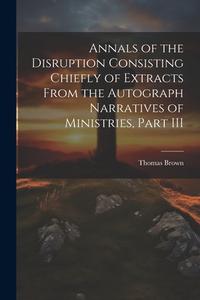 Annals of the Disruption Consisting Chiefly of Extracts From the Autograph Narratives of Ministries, Part III di Thomas Brown edito da LEGARE STREET PR