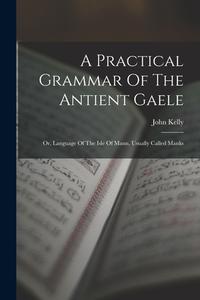A Practical Grammar Of The Antient Gaele: Or, Language Of The Isle Of Mann, Usually Called Manks di John Kelly edito da LEGARE STREET PR
