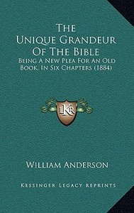The Unique Grandeur of the Bible: Being a New Plea for an Old Book, in Six Chapters (1884) di William Anderson edito da Kessinger Publishing