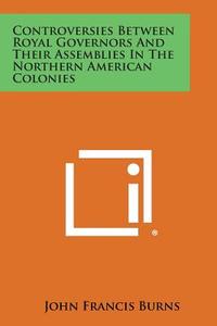 Controversies Between Royal Governors and Their Assemblies in the Northern American Colonies di John Francis Burns edito da Literary Licensing, LLC