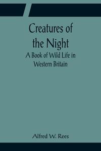 Creatures of the Night; A Book of Wild Life in Western Britain di Alfred W. Rees edito da Alpha Editions