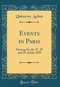 Events in Paris: During the 26, 27, 28 and 29 of July 1830 (Classic Reprint) di Unknown Author edito da Forgotten Books