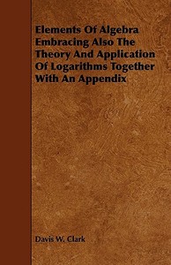 Elements Of Algebra Embracing Also The Theory And Application Of Logarithms Together With An Appendix di Davis W. Clark edito da Speath Press