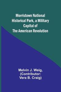 Morristown National Historical Park, a Military Capital of the American Revolution di Melvin J. Weig edito da Alpha Editions
