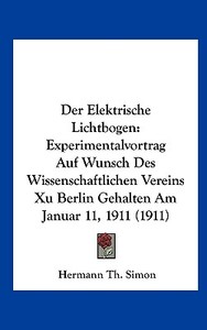 Der Elektrische Lichtbogen: Experimentalvortrag Auf Wunsch Des Wissenschaftlichen Vereins Xu Berlin Gehalten Am Januar 11, 1911 (1911) di Hermann Th Simon edito da Kessinger Publishing