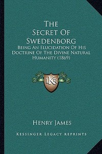 The Secret of Swedenborg: Being an Elucidation of His Doctrine of the Divine Natural Humanity (1869) di Henry James edito da Kessinger Publishing
