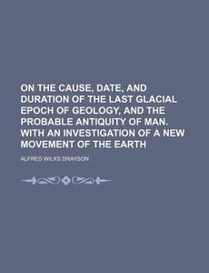On the Cause, Date, and Duration of the Last Glacial Epoch of Geology, and the Probable Antiquity of Man. with an Investigation of a New Movement of t di Alfred Wilkes Drayson edito da Rarebooksclub.com