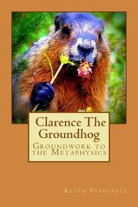 Groundwork to the Metaphysics of Clarence the Groundhog di Keith Pepperell edito da Createspace