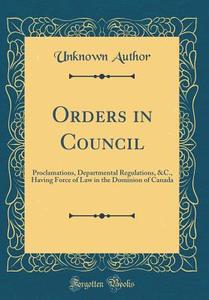 Orders in Council: Proclamations, Departmental Regulations, &C., Having Force of Law in the Dominion of Canada (Classic Reprint) di Unknown Author edito da Forgotten Books