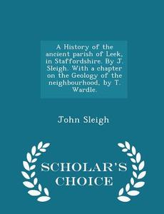 A History Of The Ancient Parish Of Leek, In Staffordshire. By J. Sleigh. With A Chapter On The Geology Of The Neighbourhood, By T. Wardle. - Scholar's di John Sleigh edito da Scholar's Choice