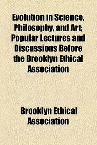 Evolution In Science, Philosophy, And Art; Popular Lectures And Discussions Before The Brooklyn Ethical Association di Brooklyn Ethical Association edito da General Books Llc