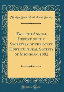 Twelfth Annual Report of the Secretary of the State Horticultural Society of Michigan, 1882 (Classic Reprint) di Michigan State Horticultural Society edito da Forgotten Books
