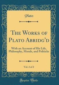The Works of Plato Abridg'd, Vol. 2 of 2: With an Account of His Life, Philosophy, Morals, and Politicks (Classic Reprint) di Plato edito da Forgotten Books