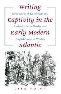 Writing Captivity in the Early Modern Atlantic: Circulations of Knowledge and Authority in the Iberian and English Imperial Worlds di Lisa Voigt edito da University of North Carolina Press