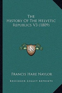The History of the Helvetic Republics V3 (1809) di Francis Hare Naylor edito da Kessinger Publishing