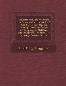 Anacalypsis, an Attempt to Draw Aside the Veil of the Saitic Isis; Or, an Inquiry Into the Origin of Languages, Nations, and Religions, Volume 1 di Godfrey Higgins edito da Nabu Press