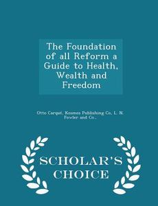 The Foundation Of All Reform A Guide To Health, Wealth And Freedom - Scholar's Choice Edition di Otto Carque edito da Scholar's Choice