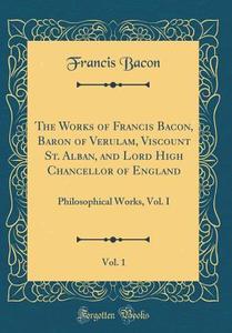 The Works of Francis Bacon, Baron of Verulam, Viscount St. Alban, and Lord High Chancellor of England, Vol. 1: Philosophical Works, Vol. I (Classic Re di Francis Bacon edito da Forgotten Books