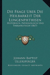 Die Frage Uber Die Heilbarkeit Der Lungenphthisen: Historisch, Pathologisch Und Therapeutisch (1867) di Johann Baptist Ullersperger edito da Kessinger Publishing