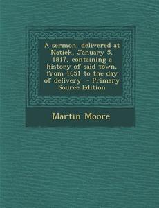 A Sermon, Delivered at Natick, January 5, 1817, Containing a History of Said Town, from 1651 to the Day of Delivery - Primary Source Edition di Martin Moore edito da Nabu Press