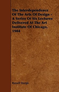 The Interdependence Of The Arts Of Design - A Series Of Six Lectures Delivered At The Art Institute Of Chicago, 1904 di Russell Sturgis edito da Read Books