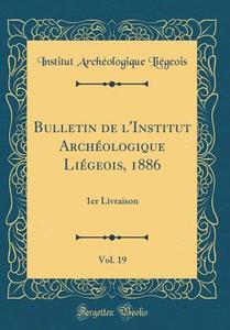 Bulletin de L'Institut Archeologique Liegeois, 1886, Vol. 19: 1er Livraison (Classic Reprint) di Institut Archeologique Liegeois edito da Forgotten Books