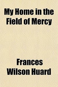 My Home In The Field Of Mercy di Frances Wilson Huard edito da General Books