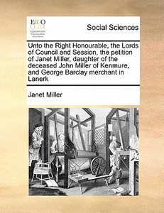 Unto The Right Honourable, The Lords Of Council And Session, The Petition Of Janet Miller, Daughter Of The Deceased John Miller Of Kenmure, And George di Janet Miller edito da Gale Ecco, Print Editions
