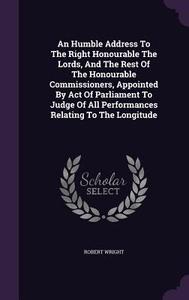 An Humble Address To The Right Honourable The Lords, And The Rest Of The Honourable Commissioners, Appointed By Act Of Parliament To Judge Of All Perf di Robert Wright edito da Palala Press