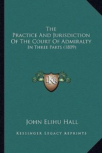 The Practice and Jurisdiction of the Court of Admiralty: In Three Parts (1809) di John Elihu Hall edito da Kessinger Publishing