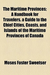 The Maritime Provinces; A Handbook For Travelers. A Guide To The Chief Cities, Coasts, And Islands Of The Maritime Provinces Of Canada di Moses Foster Sweetser edito da General Books Llc