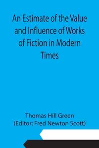 An Estimate of the Value and Influence of Works of Fiction in Modern Times di Thomas Hill Green edito da Alpha Editions