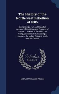 The History Of The North-west Rebellion Of 1885 di Mulvaney Charles Pelham edito da Sagwan Press