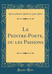 Le Peintre-Poete, Ou Les Passions (Classic Reprint) di Louis Guillaume Bailett de Saint Julien edito da Forgotten Books