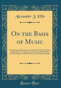 On the Basis of Music: Containing an Elementary Account of the Nature Musical and Chords, the Generation of Scales and Modulations, and the O di Alexander J. Ellis edito da Forgotten Books