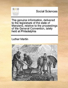 The Genuine Information, Delivered To The Legislature Of The State Of Maryland, Relative To The Proceedings Of The General Convention, Lately Held At  di Luther Martin edito da Gale Ecco, Print Editions