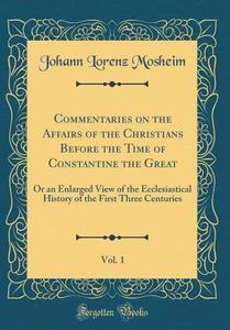 Commentaries on the Affairs of the Christians Before the Time of Constantine the Great, Vol. 1: Or an Enlarged View of the Ecclesiastical History of t di Johann Lorenz Mosheim edito da Forgotten Books