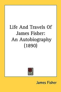 Life and Travels of James Fisher: An Autobiography (1890) di James Fisher edito da Kessinger Publishing