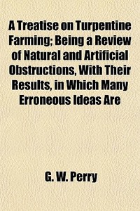 A Treatise On Turpentine Farming; Being A Review Of Natural And Artificial Obstructions, With Their Results, In Which Many Erroneous Ideas Are di G. W. Perry edito da General Books Llc