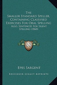 The Smaller Standard Speller, Containing Classified Exercises for Oral Spelling: Also, Sentences for Silent Spelling (1860) di Epes Sargent edito da Kessinger Publishing