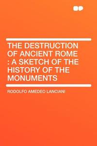 The Destruction of Ancient Rome di Rodolfo Amedeo Lanciani edito da HardPress Publishing