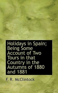 Holidays In Spain; Being Some Account Of Two Tours In That Country In The Autumns Of 1880 And 1881 di F R McClintock edito da Bibliolife