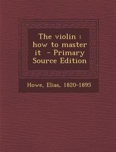 The Violin: How to Master It - Primary Source Edition di Howe Elias 1820-1895 edito da Nabu Press