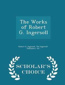 The Works Of Robert G. Ingersoll - Scholar's Choice Edition di Robert G Ingersoll edito da Scholar's Choice