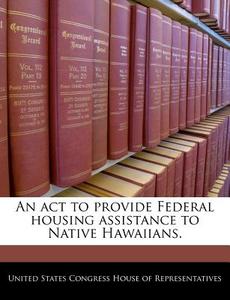 An Act To Provide Federal Housing Assistance To Native Hawaiians. edito da Bibliogov