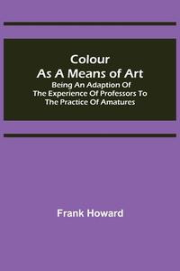 Colour as a Means of Art; Being an Adaption of the Experience of Professors to the Practice of Amatures di Frank Howard edito da Alpha Editions