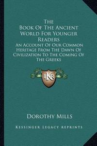 The Book of the Ancient World for Younger Readers: An Account of Our Common Heritage from the Dawn of Civilization to the Coming of the Greeks di Dorothy Mills edito da Kessinger Publishing