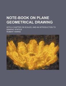 Note-Book on Plane Geometrical Drawing; With a Chapter on Scales, and an Introduction to Graphic Statics di Robert Harris edito da Rarebooksclub.com
