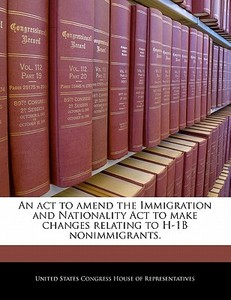 An Act To Amend The Immigration And Nationality Act To Make Changes Relating To H-1b Nonimmigrants. edito da Bibliogov